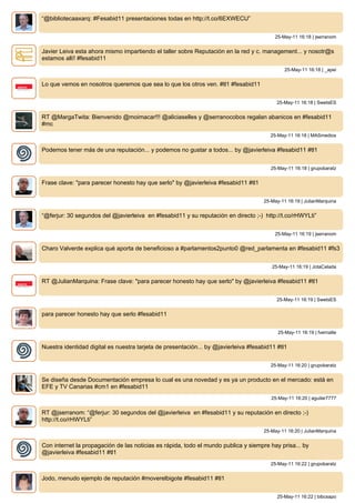 “@bibliotecaaxarq: #Fesabid11 presentaciones todas en http://t.co/6EXWECU”


                                                                                          25-May-11 16:18 | jserranom


Javier Leiva esta ahora mismo impartiendo el taller sobre Reputación en la red y c. management... y nosotr@s
estamos allí! #fesabid11
                                                                                               25-May-11 16:18 | _apei


Lo que vemos en nosotros queremos que sea lo que los otros ven. #tl1 #fesabid11


                                                                                           25-May-11 16:18 | SwetsES


RT @MargaTwita: Bienvenido @moimacar!!! @aliciaselles y @serranocobos regalan abanicos en #fesabid11
#mc
                                                                                        25-May-11 16:18 | MASmedios


Podemos tener más de una reputación... y podemos no gustar a todos... by @javierleiva #fesabid11 #tl1


                                                                                         25-May-11 16:18 | grupobaratz


Frase clave: "para parecer honesto hay que serlo" by @javierleiva #fesabid11 #tl1


                                                                                      25-May-11 16:19 | JulianMarquina


“@ferjur: 30 segundos del @javierleiva en #fesabid11 y su reputación en directo ;-) http://t.co/rHWYLti”


                                                                                          25-May-11 16:19 | jserranom


Charo Valverde explica qué aporta de beneficioso a #parlamentos2punto0 @red_parlamenta en #fesabid11 #fs3


                                                                                         25-May-11 16:19 | JotaCelada


RT @JulianMarquina: Frase clave: "para parecer honesto hay que serlo" by @javierleiva #fesabid11 #tl1


                                                                                           25-May-11 16:19 | SwetsES


para parecer honesto hay que serlo #fesabid11


                                                                                            25-May-11 16:19 | fvernalte


Nuestra identidad digital es nuestra tarjeta de presentación... by @javierleiva #fesabid11 #tl1


                                                                                         25-May-11 16:20 | grupobaratz


Se diseña desde Documentación empresa lo cual es una novedad y es ya un producto en el mercado: está en
EFE y TV Canarias #cm1 en #fesabid11
                                                                                         25-May-11 16:20 | aguilar7777


RT @jserranom: “@ferjur: 30 segundos del @javierleiva en #fesabid11 y su reputación en directo ;-)
http://t.co/rHWYLti”
                                                                                      25-May-11 16:20 | JulianMarquina


Con internet la propagación de las noticias es rápida, todo el mundo publica y siempre hay prisa... by
@javierleiva #fesabid11 #tl1
                                                                                         25-May-11 16:22 | grupobaratz


Jodo, menudo ejemplo de reputación #moverelbigote #fesabid11 #tl1


                                                                                           25-May-11 16:22 | bibcsapo
 