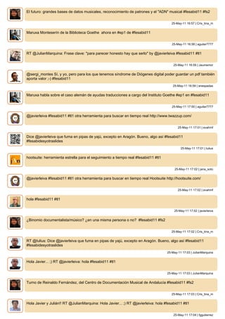 El futuro: grandes bases de datos musicales, reconocimiento de patrones y el "ADN" musical #fesabid11 #fs2


                                                                                       25-May-11 16:57 | Cris_tina_m


Maruxa Monteserín de la Biblioteca Goethe ahora en #ep1 de #fesabid11


                                                                                       25-May-11 16:58 | aguilar7777


RT @JulianMarquina: Frase clave: "para parecer honesto hay que serlo" by @javierleiva #fesabid11 #tl1


                                                                                        25-May-11 16:59 | Jaumemor


@sergi_montes Sí, y yo, pero para los que tenemos síndrome de Diógenes digital poder guardar un pdf también
aporta valor ;-) #fesabid11
                                                                                        25-May-11 16:59 | anespadas


Maruxa habla sobre el caso alemán de ayudas traducciones a cargo del Instituto Goethe #ep1 en #fesabid11


                                                                                       25-May-11 17:00 | aguilar7777


@javierleiva #fesabid11 #tl1 otra herramienta para buscar en tiempo real http://www.twazzup.com/


                                                                                           25-May-11 17:01 | evahmf


Dice @javierleiva que fuma en pipas de yajú, excepto en Aragón. Bueno, algo así #fesabid11
#fesabidesyotraslides
                                                                                             25-May-11 17:01 | Iulius


hootsuite: herramienta estrella para el seguimiento a tiempo real #fesabid11 #tl1


                                                                                         25-May-11 17:02 | jana_soto


@javierleiva #fesabid11 #tl1 otra herramienta para buscar en tiempo real Hootsuite http://hootsuite.com/


                                                                                           25-May-11 17:02 | evahmf


hola #fesabid11 #tl1


                                                                                        25-May-11 17:02 | javierleiva


¿Binomio documentalista/músico? ¿en una misma persona o no? #fesabid11 #fs2


                                                                                       25-May-11 17:02 | Cris_tina_m


RT @Iulius: Dice @javierleiva que fuma en pipas de yajú, excepto en Aragón. Bueno, algo así #fesabid11
#fesabidesyotraslides
                                                                                    25-May-11 17:03 | JulianMarquina


Hola Javier... ;) RT @javierleiva: hola #fesabid11 #tl1


                                                                                    25-May-11 17:03 | JulianMarquina


Turno de Reinaldo Fernández, del Centro de Documentación Musical de Andalucía #fesabid11 #fs2


                                                                                       25-May-11 17:03 | Cris_tina_m


Hola Javier y Julián!! RT @JulianMarquina: Hola Javier... ;) RT @javierleiva: hola #fesabid11 #tl1


                                                                                        25-May-11 17:04 | fggutierrez
 