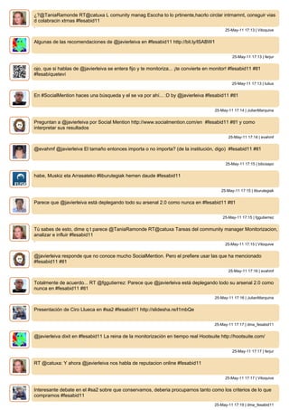 ¿?@TaniaRamonde RT@catuxa L comunity manag Esccha to lo prtinente,hacrlo circlar intrnamnt, consguir vias
d colabracin xtrnas #fesabid11
.
                                                                                            25-May-11 17:13 | Vitoquive


Algunas de las recomendaciones de @javierleiva en #fesabid11 http://bit.ly/lSABW1


                                                                                                25-May-11 17:13 | ferjur


ojo, que si hablas de @javierleiva se entera fijo y te monitoriza... ¡te convierte en monitor! #fesabid11 #tl1
#fesabíqueteví
                                                                                                25-May-11 17:13 | Iulius


En #SocialMention haces una búsqueda y el se va por ahí... :D by @javierleiva #fesabid11 #tl1


                                                                                       25-May-11 17:14 | JulianMarquina


Preguntan a @javierleiva por Social Mention http://www.socialmention.com/en #fesabid11 #tl1 y como
interpretar sus resultados
                                                                                              25-May-11 17:14 | evahmf


@evahmf @javierleiva El tamaño entonces importa o no importa? (de la institución, digo) #fesabid11 #tl1


                                                                                             25-May-11 17:15 | bibcsapo


habe, Muskiz eta Arrasateko #liburutegiak hemen daude #fesabid11


                                                                                          25-May-11 17:15 | liburutegiak


Parece que @javierleiva está deplegando todo su arsenal 2.0 como nunca en #fesabid11 #tl1


                                                                                           25-May-11 17:15 | fggutierrez


Tú sabes de esto, dime q t parece @TaniaRamonde RT@catuxa Tareas del community manager Monitorizacion,
analizar e influir #fesabid11
.
                                                                                            25-May-11 17:15 | Vitoquive


@javierleiva responde que no conoce mucho SocialMention. Pero el prefiere usar las que ha mencionado
#fesabid11 #tl1
                                                                                              25-May-11 17:16 | evahmf


Totalmente de acuerdo... RT @fggutierrez: Parece que @javierleiva está deplegando todo su arsenal 2.0 como
nunca en #fesabid11 #tl1
                                                                                       25-May-11 17:16 | JulianMarquina


Presentación de Ciro Llueca en #sa2 #fesabid11 http://slidesha.re/l1mbQe


                                                                                       25-May-11 17:17 | dma_fesabid11


@javierleiva dixit en #fesabid11 La reina de la monitorización en tiempo real Hootsuite http://hootsuite.com/


                                                                                                25-May-11 17:17 | ferjur


RT @catuxa: Y ahora @javierleiva nos habla de reputacion online #fesabid11


                                                                                            25-May-11 17:17 | Vitoquive


Interesante debate en el #sa2 sobre que conservamos, deberia procuparnos tanto como los criterios de lo que
compramos #fesabid11
                                                                                       25-May-11 17:19 | dma_fesabid11
 
