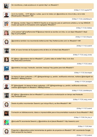 Sin micrófonos y mala acústica en mi opinión #ep1 en #fesabid11


                                                                                          25-May-11 17:21 | aguilar7777


me lo ha medido... :S RT @Iulius: cuidao, que si te metes con @javierleiva te mira el cláu y te lo mide
#fesabíqueteví #fesabid11 #tl1
                                                                                     25-May-11 17:22 | JulianMarquina


RT @sergi_montes: Segun la UNESCO España es el segundo pais en patrimonio artistico y no hay NINGUN
museo que aporte en Europeana como agregador #fesabid11
                                                                                             25-May-11 17:22 | hddbeta


¿Q te parece? @TaniaRamonde RT@catuxa Internet se escribe con tinta, no con lápiz! #fesabid11 #sa2
http://t.co/VucNaM8
.
                                                                                            25-May-11 17:22 | Vitoquive


@javierleiva tambien nos recomienda twittercounter http://twittercounter.com/ en #fesabid11 #tl1


                                                                                              25-May-11 17:22 | evahmf


EDM, el nuevo formato de Europeana entra de lleno en el linked data #fesabid11


                                                                                      25-May-11 17:23 | sergi_montes


RT @ferjur: @javierleiva dixit en #fesabid11 ¿Cuánto vales en twitter? Klout te lo dice
http://beta.klout.com/home
                                                                                               25-May-11 17:23 | catuxa


@javierleiva vive aquí: hootsuite, icerocket, twazzup! Hay gustos para todo #fesabid11


                                                                                          25-May-11 17:23 | liburutegiak


Un lapsus lo tiene cualquiera ;-) RT @diegoarielvega uy, perdón, rectificando entonces, mañana @davidgadir en
#fesabid11 #BiblogTecarios
                                                                                           25-May-11 17:24 | davidgadir


RT @davidgadir: Un lapsus lo tiene cualquiera ;-) RT @diegoarielvega uy, perdón, rectificando entonces,
mañana @davidgadir en #fesabid11 #BiblogTecarios
                                                                                     25-May-11 17:25 | JulianMarquina


RT @ferjur: @javierleiva dixit en #fesabid11 La reina de la monitorización en tiempo real Hootsuite
http://hootsuite.com/
                                                                                      25-May-11 17:25 | sergi_montes


Desde el publico recomiendan Seesmic que incluye Klout y es libre #fesabid11 #tl1


                                                                                              25-May-11 17:27 | evahmf


Formación en biblioteconomía, básico e imprescindible para el documentalista musical en Suiza #fesabid11 #fs2.


                                                                                          25-May-11 17:28 | Cris_tina_m


@torcuataTK recomienda Seesmic y @javierleiva da el placet #fesabid11 http://seesmic.com/


                                                                                                25-May-11 17:28 | ferjur


Preguntan a @javierleiva sobre herramientas de gestion de proyectos en #fesabid11 #tl1 recomienda Google
Sites aunque es muy basico
                                                                                              25-May-11 17:30 | evahmf
 
