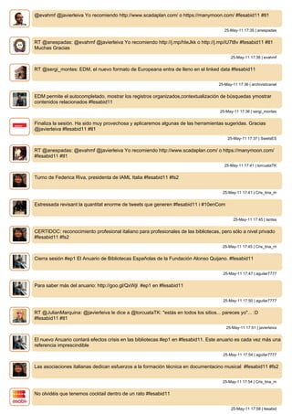@evahmf @javierleiva Yo recomiendo http://www.scadaplan.com/ o https://manymoon.com/ #fesabid11 #tl1


                                                                                       25-May-11 17:35 | anespadas


RT @anespadas: @evahmf @javierleiva Yo recomiendo http://j.mp/hIeJkk o http://j.mp/iU7t8v #fesabid11 #tl1
Muchas Gracias
                                                                                          25-May-11 17:36 | evahmf


RT @sergi_montes: EDM, el nuevo formato de Europeana entra de lleno en el linked data #fesabid11


                                                                                    25-May-11 17:36 | archivisticanet


EDM permite el autocompletado, mostrar los registros organizados,contextualización de búsquedas ymostrar
contenidos relacionados #fesabid11
                                                                                     25-May-11 17:36 | sergi_montes


Finaliza la sesión. Ha sido muy provechosa y aplicaremos algunas de las herramientas sugeridas. Gracias
@javierleiva #fesabid11 #tl1
                                                                                         25-May-11 17:37 | SwetsES


RT @anespadas: @evahmf @javierleiva Yo recomiendo http://www.scadaplan.com/ o https://manymoon.com/
#fesabid11 #tl1
                                                                                       25-May-11 17:41 | torcuataTK


Turno de Federica Riva, presidenta de IAML Italia #fesabid11 #fs2


                                                                                      25-May-11 17:41 | Cris_tina_m


Estressada revisant la quantitat enorme de tweets que generen #fesabid11 i #10enCom


                                                                                            25-May-11 17:45 | lantsa


CERTIDOC: reconocimiento profesional italiano para profesionales de las bibliotecas, pero sólo a nivel privado
#fesabid11 #fs2
                                                                                      25-May-11 17:45 | Cris_tina_m


Cierra sesión #ep1 El Anuario de Bibliotecas Españolas de la Fundación Alonso Quijano. #fesabid11


                                                                                      25-May-11 17:47 | aguilar7777


Para saber más del anuario: http://goo.gl/QxWjl #ep1 en #fesabid11


                                                                                      25-May-11 17:50 | aguilar7777


RT @JulianMarquina: @javierleiva le dice a @torcuataTK: "estás en todos los sitios... pareces yo"... :D
#fesabid11 #tl1
                                                                                        25-May-11 17:51 | javierleiva


El nuevo Anuario contará efectos crisis en las bibliotecas #ep1 en #fesabid11. Este anuario es cada vez más una
referencia imprescindible
                                                                                      25-May-11 17:54 | aguilar7777


Las asociaciones italianas dedican esfuerzos a la formación técnica en documentacino musical #fesabid11 #fs2


                                                                                      25-May-11 17:54 | Cris_tina_m


No olvidéis que tenemos cocktail dentro de un rato #fesabid11


                                                                                          25-May-11 17:58 | fesabid
 