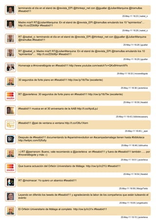 terminando el día en el stand de @revista_EPI @thinkepi_net con @jguallar @JulianMarquina @tramullas
#fesabid11
                                                                                         25-May-11 18:23 | isabel_o


Madre mía!!! RT@JulianMarquina: En el stand de @revista_EPI @tramullas emulando los 10 "epimientos"…
http://t.co/ZDb9fpr #fesabid11
                                                                                         25-May-11 18:26 | isabel_o


RT @isabel_o: terminando el día en el stand de @revista_EPI @thinkepi_net con @jguallar @JulianMarquina
@tramullas #fesabid11
                                                                                            25-May-11 18:28 | jguallar


RT @isabel_o: Madre mía!!! RT@JulianMarquina: En el stand de @revista_EPI @tramullas emulando los 10
"epimientos"… http://t.co/ZDb9fpr #fesabid11
                                                                                            25-May-11 18:29 | jguallar


Homenaje a #moverelbigote en #fesabid11 http://www.youtube.com/watch?v=QKx8HmsmXFk


                                                                                    25-May-11 18:33 | moverelbigote


30 segundos de forte piano en #fesabid11 http://ow.ly/1tbTlw (excelente)


                                                                                        25-May-11 18:38 | javierleiva


RT @javierleiva: 30 segundos de forte piano en #fesabid11 http://ow.ly/1tbTlw (excelente)


                                                                                            25-May-11 18:39 | fesabid


#fesabid11 musica en el 30 aniversario de la AAB http://t.co/AjcdLpJ


                                                                                   25-May-11 18:43 | bibliotecaaxarq


#fesabid11 @pei de ventana a ventana http://t.co/O8u1Xem


                                                                                             25-May-11 18:45 | _apei


Después de #fesabid11 documentando la #spanishrevolution en #acampadamalaga tienen hasta #biblioteca
http://twitpic.com/52fu6y
                                                                                        25-May-11 18:46 | bibhuelva


:-) RT @jserranom: Bueno, vale recomiendo a @javierleiva en #fesabid11 y fuera de #fesabid11 también ..... por
#moverelbigote y más ;-)
                                                                                        25-May-11 18:51 | javierleiva


Que buena actuación del Orfeón Universitario de Málaga http://ow.ly/i/c2YU #fesabid11


                                                                                            25-May-11 18:54 | fesabid


RT @moimacar: Yo quiero un abanico #fesabid11


                                                                                      25-May-11 18:59 | MargaTwita


Leyendo en diferido los tweets de #fesabid11 y agradeciendo la labor de los compañeros que están tuiteando el
evento
                                                                                      25-May-11 19:05 | angelicadrz


El Orfeón Universitario de Málaga al completo http://ow.ly/i/c31x #fesabid11


                                                                                        25-May-11 19:15 | javierleiva
 