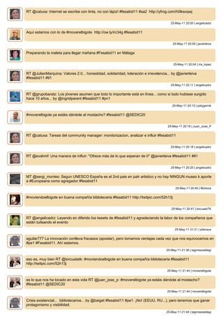 RT @catuxa: Internet se escribe con tinta, no con lápiz! #fesabid11 #sa2 http://yfrog.com/h0lksoqwj


                                                                                        25-May-11 20:00 | angelicadrz


Aquí estamos con lo de #moverelbigote http://ow.ly/i/c34g #fesabid11


                                                                                         25-May-11 20:00 | javierleiva


Preparando la maleta para llegar mañana #Fesabid11 en Málaga


                                                                                          25-May-11 20:04 | iris_lopez


RT @JulianMarquina: Valores 2.0... honestidad, solidaridad, toleración e irrevelencia... by @javierleiva
#fesabid11 #tl1
                                                                                        25-May-11 20:11 | angelicadrz


RT @grupobaratz: Los jóvenes asumen que todo lo importante está en línea... como si todo hubiese surgido
hace 10 años... by @ingridparent #fesabid11 #pn1
                                                                                         25-May-11 20:13 | patygarnik


#moverelbigote ya estáis dándole al mostacho? #fesabid11 @SEDIC20


                                                                                      25-May-11 20:16 | Juan_Jose_P


RT @catuxa: Tareas del community manager: monitorizacion, analizar e influir #fesabid11


                                                                                        25-May-11 20:18 | angelicadrz


RT @evahmf: Una manera de influir: "Ofrece más de lo que esperan de tí" @javierleiva #fesabid11 #tl1


                                                                                        25-May-11 20:20 | angelicadrz


MT @sergi_montes: Segun UNESCO España es el 2nd pais en patr artistico y no hay NINGUN museo k aporte
a #Europeana como agregador #fesabid11
                                                                                           25-May-11 20:40 | Morloca


#moviendoelbigote en buena compañía biblotecaria #fesabid11 http://twitpic.com/52h13j


                                                                                        25-May-11 20:47 | torcuataTK


RT @angelicadrz: Leyendo en diferido los tweets de #fesabid11 y agradeciendo la labor de los compañeros que
están tuiteando el evento
                                                                                           25-May-11 21:31 | pilanava


aguilar777 La innovación conlleva fracasos (apostar), pero tomamos ventajas cada vez que nos equivocamos en
#pe1 #Fesabid11. Ahí estamos.
                                                                                     25-May-11 21:38 | tagirreazaldegi


eso es, muy bien RT @torcuatatk: #moviendoelbigote en buena compañía biblotecaria #fesabid11
http://twitpic.com/52h13j
                                                                                      25-May-11 21:44 | moverelbigote


es lo que nos ha tocado en esta vida RT @juan_jose_p: #moverelbigote ya estáis dándole al mostacho?
#fesabid11 @SEDIC20
                                                                                      25-May-11 21:44 | moverelbigote


Crisis existencial... bibliotecarios... by @baiget #fesabid11 #pe1. ¡No! (EEUU, RU...), pero tenemos que ganar
protagonismo y visibilidad.
                                                                                     25-May-11 21:44 | tagirreazaldegi
 