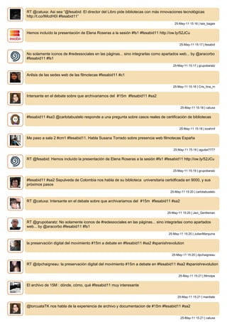 RT @catuxa: Asi sea “@fesabid: El director del Libro pide bibliotecas con más innovaciones tecnológicas
http://t.co/IMcdH0I #fesabid11”
                                                                                      25-May-11 15:16 | tais_bages


Hemos incluído la presentación de Elena Roseras a la sesión #fs1 #fesabid11 http://ow.ly/52JCu


                                                                                         25-May-11 15:17 | fesabid


No solamente iconos de #redessociales en las páginas... sino integrarlas como apartados web... by @aracorbo
#fesabid11 #fs1
                                                                                     25-May-11 15:17 | grupobaratz


Anlisis de las sedes web de las filmotecas #fesabid11 #c1


                                                                                     25-May-11 15:18 | Cris_tina_m


Intersante en el debate sobre que archivariamos del #15m #fesabid11 #sa2


                                                                                          25-May-11 15:18 | catuxa


#fesabid11 #sa3 @carlotabustelo responde a una pregunta sobre casos reales de certificación de bibliotecas


                                                                                         25-May-11 15:18 | evahmf


Me paso a sala 2 #cm1 #fesabid11. Habla Susana Torrado sobre presencia web filmotecas España


                                                                                     25-May-11 15:19 | aguilar7777


RT @fesabid: Hemos incluído la presentación de Elena Roseras a la sesión #fs1 #fesabid11 http://ow.ly/52JCu


                                                                                     25-May-11 15:19 | grupobaratz


#fesabid11 #sa2 Sepulveda de Colombia nos habla de su biblioteca universitaria certidficada en 9000, y sus
próximos pasos
                                                                                   25-May-11 15:20 | carlotabustelo


RT @catuxa: Intersante en el debate sobre que archivariamos del #15m #fesabid11 #sa2


                                                                                 25-May-11 15:20 | Javi_Gentleman


RT @grupobaratz: No solamente iconos de #redessociales en las páginas... sino integrarlas como apartados
web... by @aracorbo #fesabid11 #fs1
                                                                                  25-May-11 15:20 | JulianMarquina


la preservación digital del movimiento #15m a debate en #fesabid11 #sa2 #spanishrevolution


                                                                                    25-May-11 15:20 | dpchaigneau


RT @dpchaigneau: la preservación digital del movimiento #15m a debate en #fesabid11 #sa2 #spanishrevolution


                                                                                        25-May-11 15:21 | Mmolpe


El archivo de 15M : dónde, cómo, qué #fesabid11 muy interesante


                                                                                        25-May-11 15:21 | mardiate


@torcuataTK nos habla de la experiencia de archivo y documentacion de #15m #fesabid11 #sa2


                                                                                          25-May-11 15:21 | catuxa
 