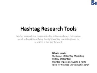 Hashtag Research Tools
Market research is a prerequisite for online marketers to improve
social selling & identifying the right hashtag marketing tools for
research is the way forward.

What’s Inside:
The basics of Hashtag Marketing
History of Hashtags
Hashtag Impact on Tweets & Posts
Tools for Hashtag Marketing Research

 