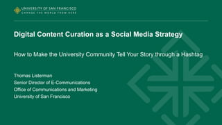 Digital Content Curation as a Social Media Strategy 
How to Make the University Community Tell Your Story through a Hashtag 
Thomas Listerman 
Senior Director of E-Communications 
Office of Communications and Marketing 
University of San Francisco 
 