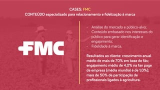 CASES: FMC
-  Análise do mercado e público-alvo;
-  Conteúdo embasado nos interesses do
público para gerar identiﬁcação e
engajamento;
-  Fidelidade à marca.
Resultados ao cliente: crescimento anual
médio de mais de 70% em base de fãs;
engajamento médio de 4,0% na fan page
da empresa (média mundial é de 1,0%);
mais de 50% de participação de
proﬁssionais ligados à agricultura.
CONTEÚDO especializado para relacionamento e ﬁdelização à marca
 
