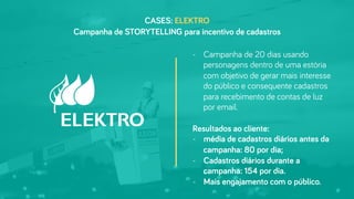 CASES: ELEKTRO
-  Campanha de 20 dias usando
personagens dentro de uma estória
com objetivo de gerar mais interesse
do público e consequente cadastros
para recebimento de contas de luz
por email.
Resultados ao cliente:
-  média de cadastros diários antes da
campanha: 80 por dia;
-  Cadastros diários durante a
campanha: 154 por dia.
-  Mais engajamento com o público.
Campanha de STORYTELLING para incentivo de cadastros
 
