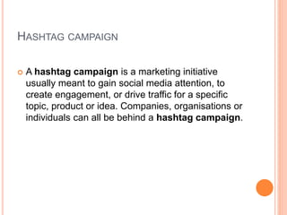 HASHTAG CAMPAIGN
 A hashtag campaign is a marketing initiative
usually meant to gain social media attention, to
create engagement, or drive traffic for a specific
topic, product or idea. Companies, organisations or
individuals can all be behind a hashtag campaign.
 