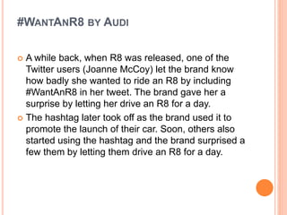 #WANTANR8 BY AUDI
 A while back, when R8 was released, one of the
Twitter users (Joanne McCoy) let the brand know
how badly she wanted to ride an R8 by including
#WantAnR8 in her tweet. The brand gave her a
surprise by letting her drive an R8 for a day.
 The hashtag later took off as the brand used it to
promote the launch of their car. Soon, others also
started using the hashtag and the brand surprised a
few them by letting them drive an R8 for a day.
 