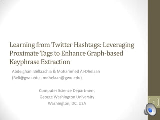 Learning from Twitter Hashtags: Leveraging
Proximate Tags to Enhance Graph-based
Keyphrase Extraction
Abdelghani Bellaachia & Mohammed Al-Dhelaan
(Bell@gwu.edu , mdhelaan@gwu.edu)

             Computer Science Department
             George Washington University
                 Washington, DC, USA          1
 
