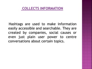 Hashtags are used to make information
easily accessible and searchable. They are
created by companies, social causes or
even just plain user power to centre
conversations about certain topics.
 