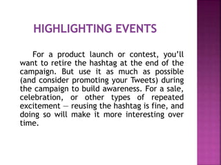 For a product launch or contest, you’ll
want to retire the hashtag at the end of the
campaign. But use it as much as possible
(and consider promoting your Tweets) during
the campaign to build awareness. For a sale,
celebration, or other types of repeated
excitement — reusing the hashtag is fine, and
doing so will make it more interesting over
time.
 