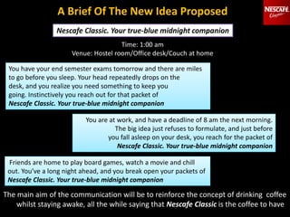 A Brief Of The New Idea Proposed
The main aim of the communication will be to reinforce the concept of drinking coffee
whilst staying awake, all the while saying that Nescafe Classic is the coffee to have
You have your end semester exams tomorrow and there are miles
to go before you sleep. Your head repeatedly drops on the
desk, and you realize you need something to keep you
going. Instinctively you reach out for that packet of
Nescafe Classic. Your true-blue midnight companion
You are at work, and have a deadline of 8 am the next morning.
The big idea just refuses to formulate, and just before
you fall asleep on your desk, you reach for the packet of
Nescafe Classic. Your true-blue midnight companion
Time: 1:00 am
Venue: Hostel room/Office desk/Couch at home
Friends are home to play board games, watch a movie and chill
out. You’ve a long night ahead, and you break open your packets of
Nescafe Classic. Your true-blue midnight companion
 