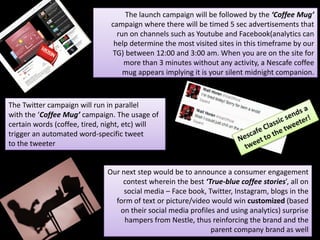 The launch campaign will be followed by the ‘Coffee Mug’
campaign where there will be timed 5 sec advertisements that
run on channels such as Youtube and Facebook(analytics can
help determine the most visited sites in this timeframe by our
TG) between 12:00 and 3:00 am. When you are on the site for
more than 3 minutes without any activity, a Nescafe coffee
mug appears implying it is your silent midnight companion.
The Twitter campaign will run in parallel
with the ‘Coffee Mug’ campaign. The usage of
certain words (coffee, tired, night, etc) will
trigger an automated word-specific tweet
to the tweeter
Our next step would be to announce a consumer engagement
contest wherein the best ‘True-blue coffee stories’, all on
social media – Face book, Twitter, Instagram, blogs in the
form of text or picture/video would win customized (based
on their social media profiles and using analytics) surprise
hampers from Nestle, thus reinforcing the brand and the
parent company brand as well
 