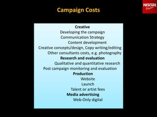 Campaign Costs
Creative
Developing the campaign
Communication Strategy
Content development
Creative concepts/design, Copy writing/editing
Other consultants costs, e.g. photography
Research and evaluation
Qualitative and quantitative research
Post campaign monitoring and evaluation
Production
Website
Launch
Talent or artist fees
Media advertising
Web-Only digital
 