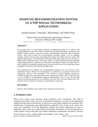 David C. Wyld et al. (Eds) : ACITY, DPPR, VLSI, WiMNET, AIAA, CNDC - 2015
pp. 81–93, 2015. © CS & IT-CSCP 2015 DOI : 10.5121/csit.2015.51308
HASHTAG RECOMMENDATION SYSTEM
IN A P2P SOCIAL NETWORKING
APPLICATION
Keerthi Nelaturu1
, Ying Qiao1
, Iluju Kiringa1
and TetHin Yeap1
1
School of Electrical Engineering and Computer Science,
University of Ottawa, ON, Canada
{knela006, yqiao074, iluju.kiringa, tyeap}@uottawa.ca
ABSTRACT
In this paper focus is on developing a hashtag recommendation system for an online social
network application with a Peer-to-Peer infrastructure motivated by BestPeer++ architecture and
BATON overlay structure. A user may invoke a recommendation procedure while writing the
content. After being invoked, the recommendation procedure returns a list of candidate
hashtags, and the user may select one hashtag from the list and embed it into the content. The
proposed approach uses Latent Dirichlet Allocation (LDA) topic model to derive the latent or
hidden topics of different content. LDA topic model is a well-developed data mining algorithm
and generally effective in analysing text documents with different lengths. The topic model is
used to identify the candidate hashtags that are associated with the texts in the published content
through their association with the derived hidden topics.
The experiments for evaluating the recommendation approach were fed with the tweets
published in Twitter. Hit-rate of recommendation is considered as an evaluation metricfor our
experiments. Hit-rate is the percentage of the selected or relevant hashtags contained in
candidate hashtags. Our experiment results show that the hit-rate above 50% is observed when
we use a method of recommendation approach independently. Also, for the case that both
similar user and user preferences are considered at the same time, the hit-rate improved to 87%
and 92% for top-5 and top-10 candidate recommendations respectively.
KEYWORDS
Bestpeer, baton, Hashtag, topic model, hit-rate and peer-to-peer networks.
1. INTRODUCTION
Most of the current social networks adopt centralized server architecture. This kind of
architecture has both its pros and cons. In centralized architecture, we have all the applications
running with their data at one location, at which one or more large computers are connected. Pros
include ease of maintenance, any administration or upgrade on the system can be easily done
across the components of all the applications. Backup and restore mechanisms are easy to
implement since its just one central location and security mechanisms can be incorporated in a
simple manner. On the other hand cons include, bottleneck in performance and privacy concerns
 