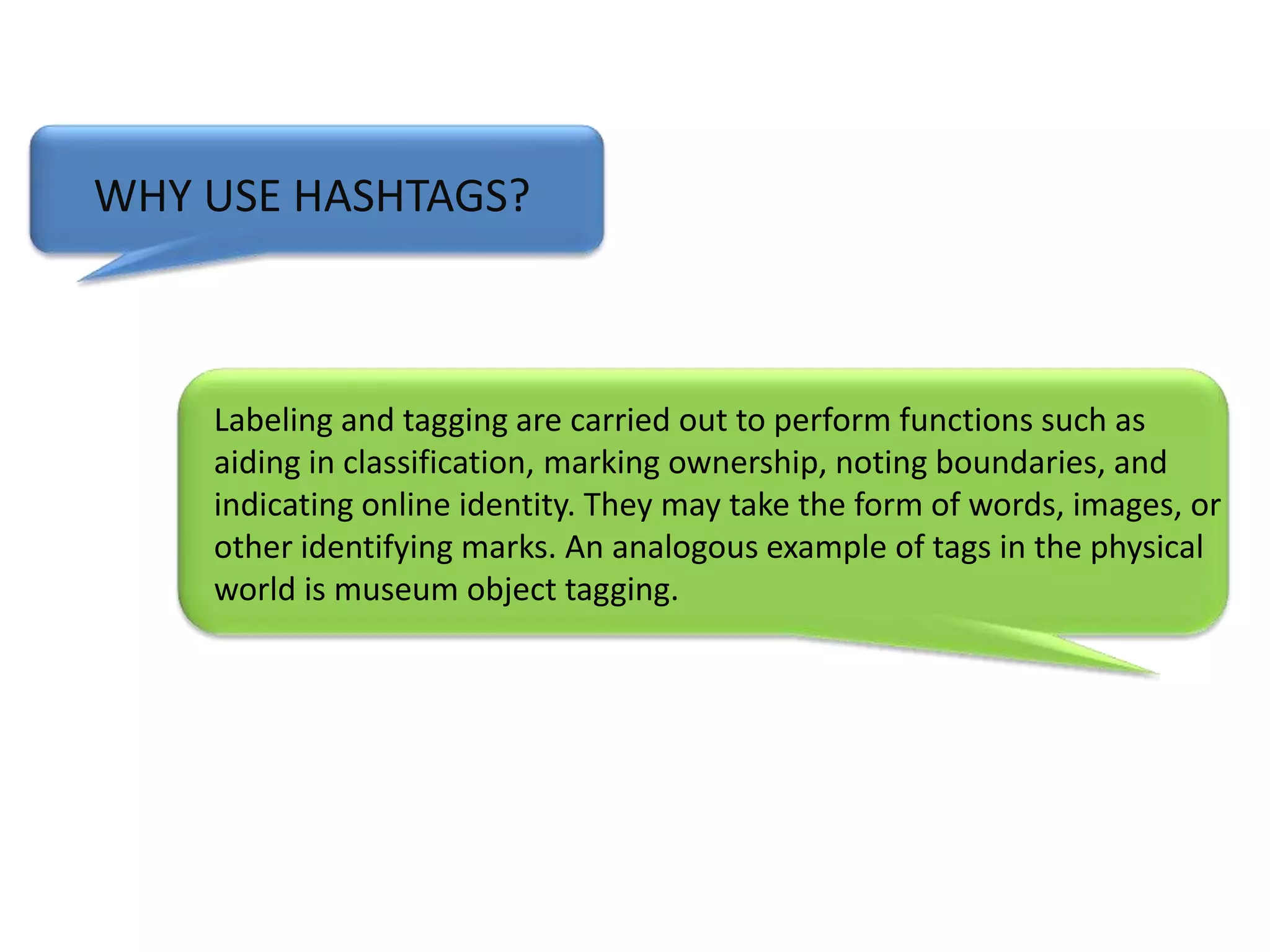WHY USE HASHTAGS?Labeling and tagging are carried out to perform functions such as aiding in classification, marking ownership, noting boundaries, and indicating online identity. They may take the form of words, images, or other identifying marks. An analogous example of tags in the physical world is museum object tagging. 