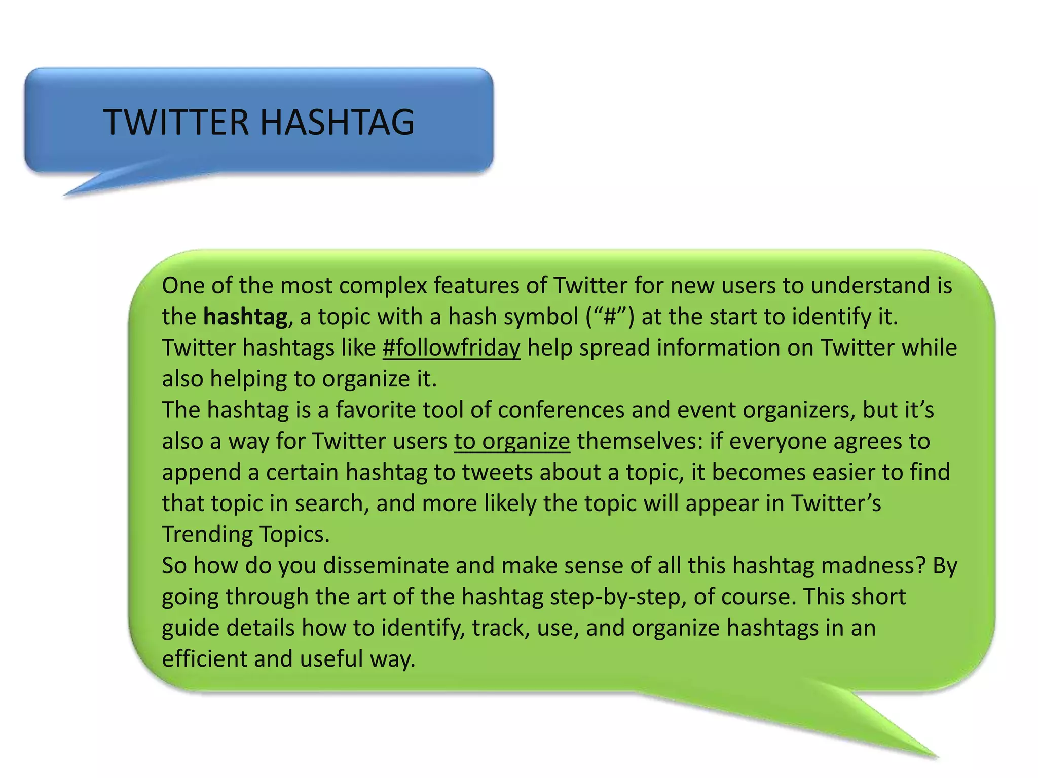 TWITTER HASHTAGOne of the most complex features of Twitter for new users to understand is the hashtag, a topic with a hash symbol (“#”) at the start to identify it. Twitter hashtags like #followfriday help spread information on Twitter while also helping to organize it. The hashtag is a favorite tool of conferences and event organizers, but it’s also a way for Twitter users to organize themselves: if everyone agrees to append a certain hashtag to tweets about a topic, it becomes easier to find that topic in search, and more likely the topic will appear in Twitter’s Trending Topics. So how do you disseminate and make sense of all this hashtag madness? By going through the art of the hashtag step-by-step, of course. This short guide details how to identify, track, use, and organize hashtags in an efficient and useful way.