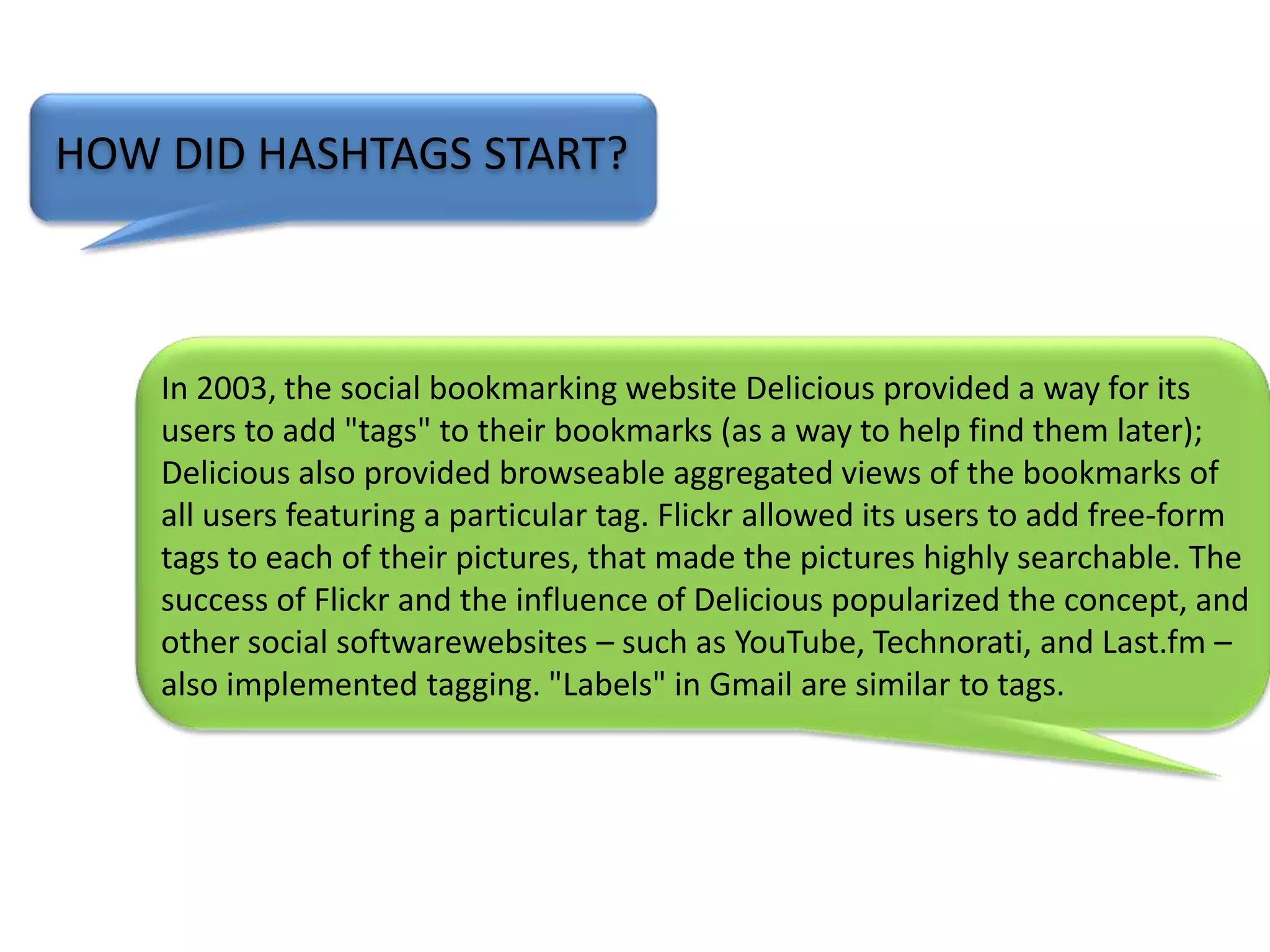 HOW DID HASHTAGS START?In 2003, the social bookmarking website Delicious provided a way for its users to add "tags" to their bookmarks (as a way to help find them later); Delicious also provided browseable aggregated views of the bookmarks of all users featuring a particular tag. Flickr allowed its users to add free-form tags to each of their pictures, that made the pictures highly searchable. The success of Flickr and the influence of Delicious popularized the concept, and other social softwarewebsites – such as YouTube, Technorati, and Last.fm – also implemented tagging. "Labels" in Gmail are similar to tags.