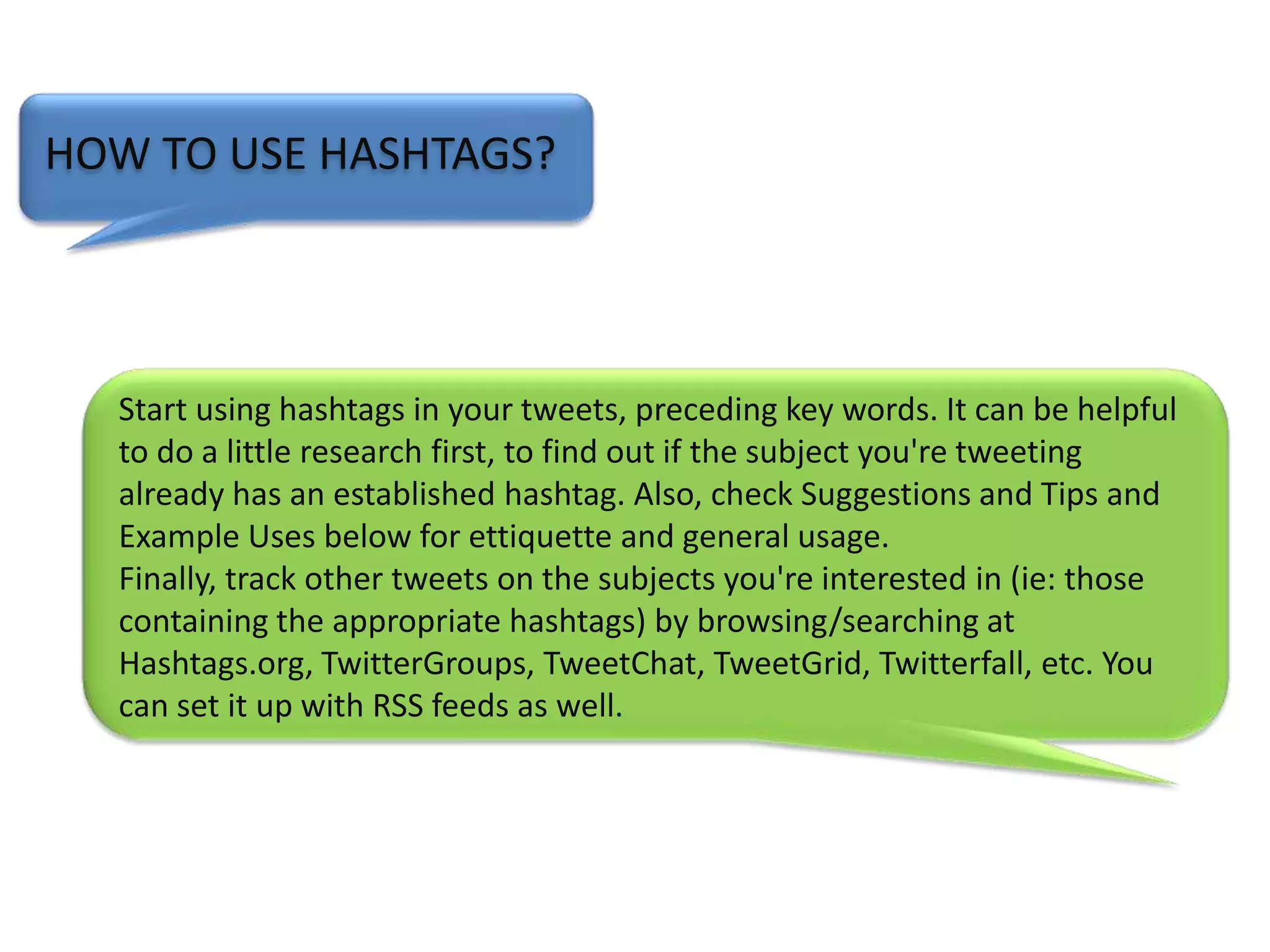 HOW TO USE HASHTAGS?              Start using hashtags in your tweets, preceding key words. It can be helpful to do a little research first, to find out if the subject you're tweeting already has an established hashtag. Also, check Suggestions and Tips and Example Uses below for ettiquette and general usage.Finally, track other tweets on the subjects you're interested in (ie: those containing the appropriate hashtags) by browsing/searching at Hashtags.org, TwitterGroups, TweetChat, TweetGrid, Twitterfall, etc. You can set it up with RSS feeds as well.