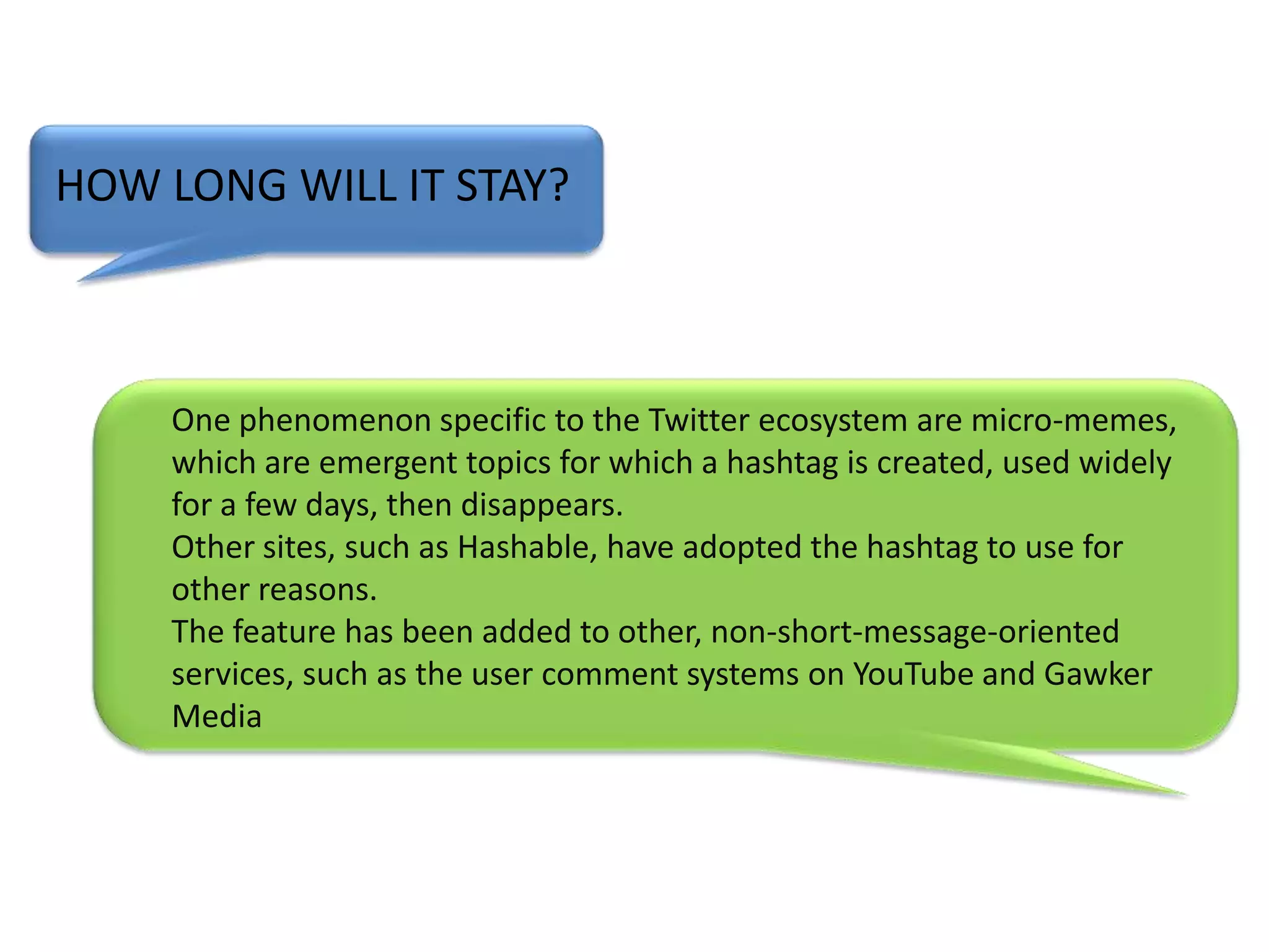 HOW LONG WILL IT STAY?One phenomenon specific to the Twitter ecosystem are micro-memes, which are emergent topics for which a hashtag is created, used widely for a few days, then disappears.Other sites, such as Hashable, have adopted the hashtag to use for other reasons.The feature has been added to other, non-short-message-oriented services, such as the user comment systems on YouTube and Gawker Media