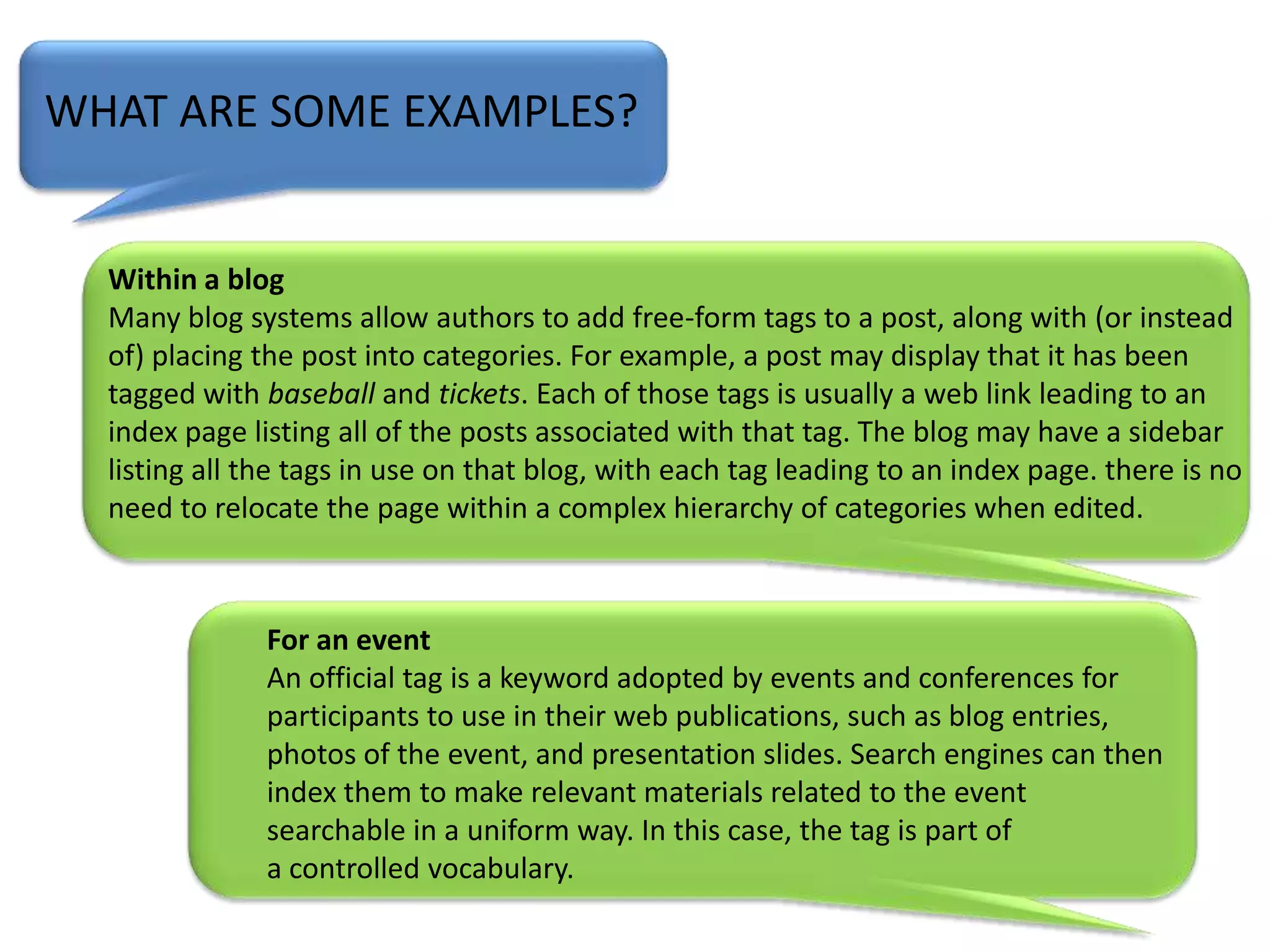 WHAT ARE SOME EXAMPLES?Within a blogMany blog systems allow authors to add free-form tags to a post, along with (or instead of) placing the post into categories. For example, a post may display that it has been tagged with baseball and tickets. Each of those tags is usually a web link leading to an index page listing all of the posts associated with that tag. The blog may have a sidebar listing all the tags in use on that blog, with each tag leading to an index page. there is no need to relocate the page within a complex hierarchy of categories when edited.For an eventAn official tag is a keyword adopted by events and conferences for participants to use in their web publications, such as blog entries, photos of the event, and presentation slides. Search engines can then index them to make relevant materials related to the event searchable in a uniform way. In this case, the tag is part of a controlled vocabulary.