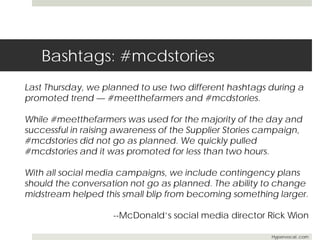 Bashtags: #mcdstories 
Last Thursday, we planned to use two different hashtags during a 
promoted trend — #meetthefarmers and #mcdstories. 
While #meetthefarmers was used for the majority of the day and 
successful in raising awareness of the Supplier Stories campaign, 
#mcdstories did not go as planned. We quickly pulled 
#mcdstories and it was promoted for less than two hours. 
With all social media campaigns, we include contingency plans 
should the conversation not go as planned. The ability to change 
midstream helped this small blip from becoming something larger. 
--McDonald’s social media director Rick Wion 
Hypervocal..com 
 