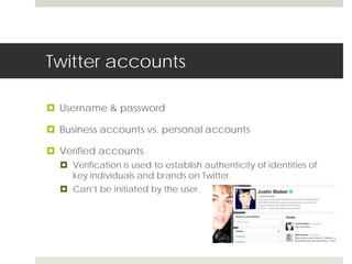 Twitter accounts 
 Username & password 
 Business accounts vs. personal accounts 
 Verified accounts 
 Verification is used to establish authenticity of identities of 
key individuals and brands on Twitter. 
 Can’t be initiated by the user. 
 