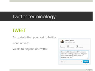 Twitter terminology 
TWEET 
An update that you post to Twitter. 
Noun or verb. 
Visible to anyone on Twitter. 
HubSpot 
 