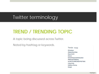 Twitter terminology 
TREND / TRENDING TOPIC 
A topic being discussed across Twitter. 
Noted by hashtag or keywords. 
HubSpot 
 