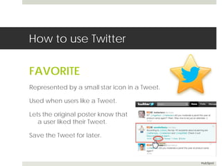 How to use Twitter 
FAVORITE 
Represented by a small star icon in a Tweet. 
Used when users like a Tweet. 
Lets the original poster know that 
a user liked their Tweet. 
Save the Tweet for later. 
HubSpot 
 