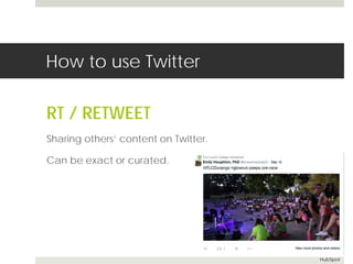 How to use Twitter 
RT / RETWEET 
Sharing others’ content on Twitter. 
Can be exact or curated. 
HubSpot 
 