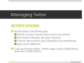 Managing Twitter 
NOTIFICATIONS 
 Notifications tab shows you 
 which of your Tweets have been favorited 
 the latest retweets (of your Tweets) 
 Tweets directed to you (@replies and mentions) 
 your new followers 
 Can be found online, Twitter app, push notifications, 
and web notifications. 
Twitter Help Center 
 