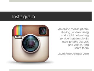 Instagram 
An online mobile photo-sharing, 
video-sharing 
and social networking 
service that enables its 
users to take pictures 
and videos, and 
share them 
Launched October 2010 
 