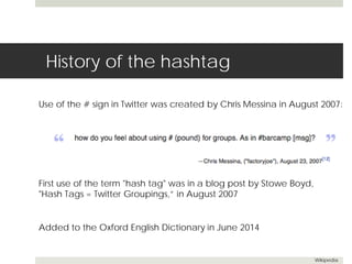 History of the hashtag 
Use of the # sign in Twitter was created by Chris Messina in August 2007: 
Added to the Oxford English Dictionary in June 2014 
Wikipedia 
First use of the term "hash tag" was in a blog post by Stowe Boyd, 
"Hash Tags = Twitter Groupings,” in August 2007 
 