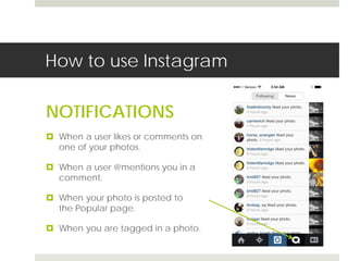 How to use Instagram 
NOTIFICATIONS 
 When a user likes or comments on 
one of your photos. 
 When a user @mentions you in a 
comment. 
 When your photo is posted to 
the Popular page. 
 When you are tagged in a photo. 
 