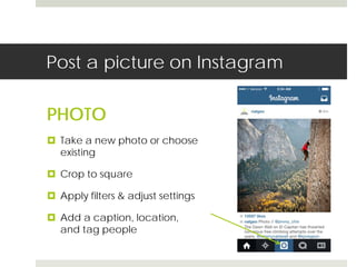 Post a picture on Instagram 
PHOTO 
 Take a new photo or choose 
existing 
 Crop to square 
 Apply filters & adjust settings 
 Add a caption, location, 
and tag people 
