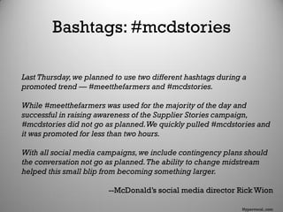 Bashtags: #mcdstories
Last Thursday,we planned to use two different hashtags during a
promoted trend — #meetthefarmers and #mcdstories.
While #meetthefarmers was used for the majority of the day and
successful in raising awareness of the Supplier Stories campaign,
#mcdstories did not go as planned.We quickly pulled #mcdstories and
it was promoted for less than two hours.
With all social media campaigns,we include contingency plans should
the conversation not go as planned.The ability to change midstream
helped this small blip from becoming something larger.
--McDonald’s social media director Rick Wion
Hypervocal..com
 