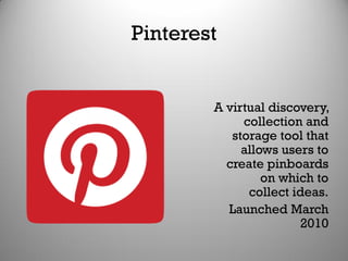Pinterest
A virtual discovery,
collection and
storage tool that
allows users to
create pinboards
on which to
collect ideas.
Launched March
2010
 