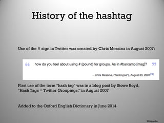 History of the hashtag
Added to the Oxford English Dictionary in June 2014
Wikipedia
Use of the # sign in Twitter was created by Chris Messina in August 2007:
First use of the term "hash tag" was in a blog post by Stowe Boyd,
"Hash Tags = Twitter Groupings,” in August 2007
 