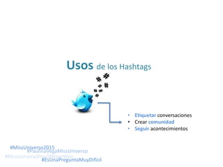 Usos de los Hashtags
• Etiquetar conversaciones
• Crear comunidad
• Seguir acontecimientos
#MissJamaicaShouldHaveWon
#MissUniverso2015
#PaulinaVegaMissUniverso
#EsUnaPreguntaMuyDifícil
 