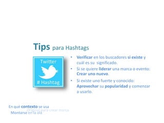 • Verificar en los buscadores si existe y
cuál es su significado.
Tips para Hashtags
• Si existe uno fuerte y conocido:
Aprovechar su popularidad y comenzar
a usarlo.
• Si se quiere liderar una marca o evento:
Crear uno nuevo.
En qué contexto se usa
Original para crear marca
Montarse en la ola
 