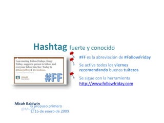 • #FF es la abreviación de #FollowFriday
Hashtag fuerte y conocido
• Se sigue con la herramienta
http://www.followfriday.com
• Se activa todos los viernes
recomendando buenos tuiteros
lo propuso primero
@Micah
El 16 de enero de 2009
Micah Baldwin
 