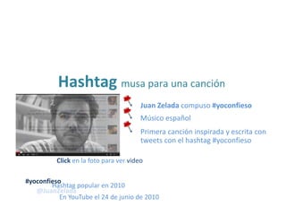 • Juan Zelada compuso #yoconfieso
Hashtag musa para una canción
• Músico español
• Primera canción inspirada y escrita con
tweets con el hashtag #yoconfieso
Hashtag popular en 2010
@JuanZelada
En YouTube el 24 de junio de 2010
#yoconfieso
Click en la foto para ver video
 