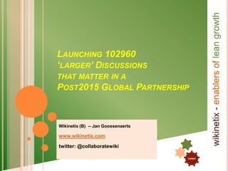 content
.
.
wikinetix-enablersofleangrowth
INVITING THE POOR TO 102960
‘LARGER’ DISCUSSIONS
THAT MATTER IN A
POST2015 GLOBAL PARTNERSHIP
Wikinetix (B) -- Jan Goossenaerts
www.wikinetix.com
twitter: @collaboratewiki
 