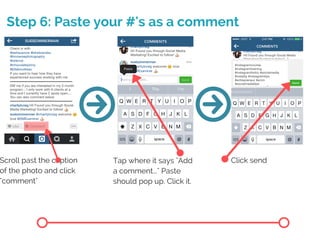 Step 6: Paste your #'s as a comment
Scroll past the caption
of the photo and click
"comment"
Tap where it says "Add
a comment..." Paste
should pop up. Click it.
Click send
 