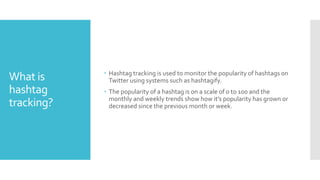 What is
hashtag
tracking?
? Hashtag tracking is used to monitor the popularity of hashtags on
Twitter using systems such as hashtagify.
? The popularity of a hashtag is on a scale of 0 to 100 and the
monthly and weekly trends show how its popularity has grown or
decreased since the previous month or week.
 