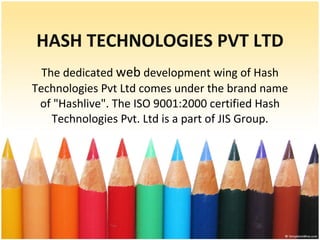 HASH TECHNOLOGIES PVT LTD The dedicated  web  development wing of Hash Technologies Pvt Ltd comes under the brand name of &quot;Hashlive&quot;. The ISO 9001:2000 certified Hash Technologies Pvt. Ltd is a part of JIS Group. 