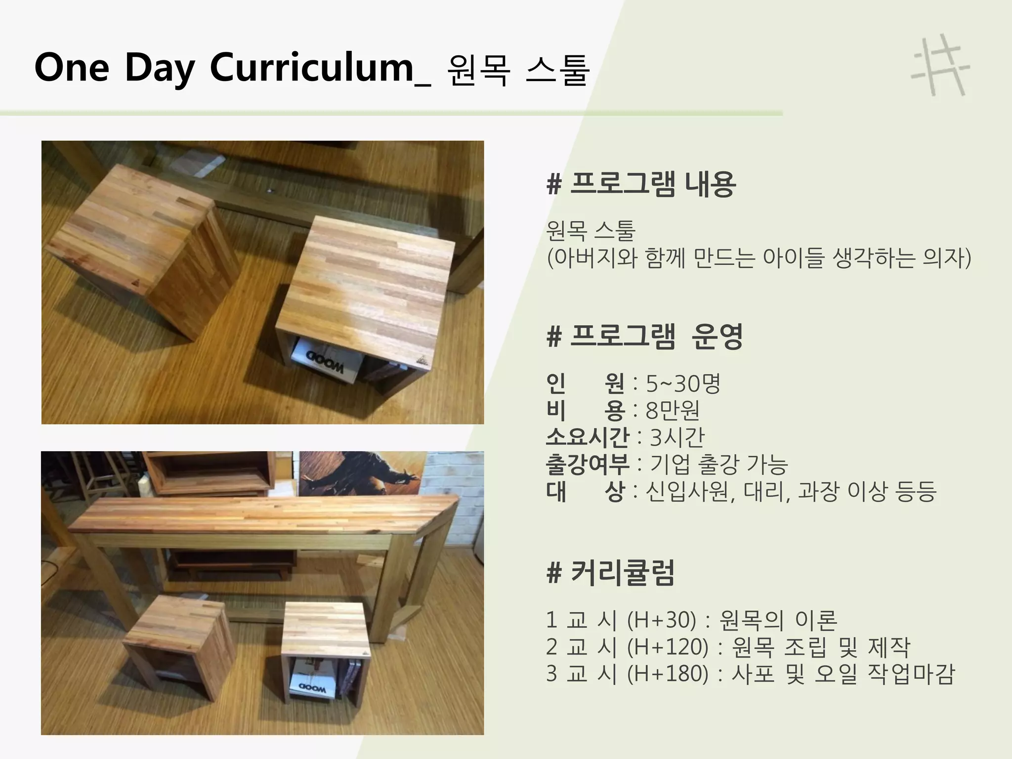 One Day Curriculum_ 원목 스툴
# 프로그램 내용
원목 스툴
(아버지와 함께 만드는 아이들 생각하는 의자)
# 프로그램 운영
인 원 : 5~30명
비 용 : 8만원
소요시간 : 3시간
출강여부 : 기업 출강 가능
대 상 : 신입사원, 대리, 과장 이상 등등
# 커리큘럼
1 교 시 (H+30) : 원목의 이론
2 교 시 (H+120) : 원목 조립 및 제작
3 교 시 (H+180) : 사포 및 오일 작업마감
 